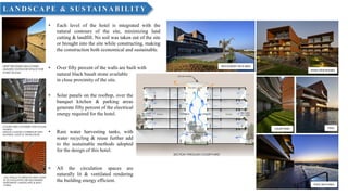 RESTAURANT DECK AREA
POOL DECK AREA
RIVER VIEW ROOMS
COURTYARD POOL
LA N D SC A PE & SU STA IN A BILITY
• Each level of the hotel is integrated with the
natural contours of the site, minimizing land
cutting & landfill. No soil was taken out of the site
or brought into the site while constructing, making
the construction both economical and sustainable.
• Over fifty percent of the walls are built with
natural black basalt stone available
in close proximity of the site.
• Solar panels on the rooftop, over the
banquet kitchen & parking areas
generate fifty percent of the electrical
energy required for the hotel.
• Rain water harvesting tanks, with
water recycling & reuse further add
to the sustainable methods adopted
for the design of this hotel.
• All the circulation spaces are
naturally lit & ventilated rendering
the building energy efficient.
 