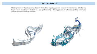 .The inspiration for the space comes from the form of the majestic peacock, which is the national bird of India. The
design weaves in and out of the form of a fan, symbolized by a dancing peacock to achieve a carefully constructed
connection to the natural environment.
THE INSPIRATION
 