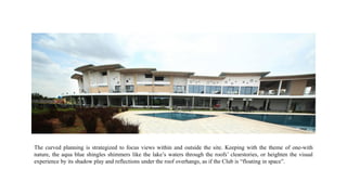 The curved planning is strategized to focus views within and outside the site. Keeping with the theme of one-with
nature, the aqua blue shingles shimmers like the lake’s waters through the roofs’ clearstories, or heighten the visual
experience by its shadow play and reflections under the roof overhangs, as if the Club is “floating in space”.
 