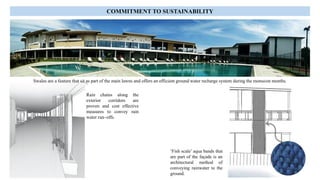 Swales are a feature that sit as part of the main lawns and offers an efficient ground water recharge system during the monsoon months.
Rain chains along the
exterior corridors are
proven and cost effective
measures to convey rain
water run–offs.
‘Fish scale’ aqua bands that
are part of the façade is an
architectural method of
conveying rainwater to the
ground.
COMMITMENT TO SUSTAINABILITY
 
