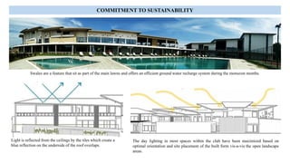 Light is reflected from the ceilings by the tiles which create a
blue reflection on the underside of the roof overlaps.
The day lighting in most spaces within the club have been maximized based on
optimal orientation and site placement of the built form vis-a-vis the open landscape
areas.
Swales are a feature that sit as part of the main lawns and offers an efficient ground water recharge system during the monsoon months.
COMMITMENT TO SUSTAINABILITY
 