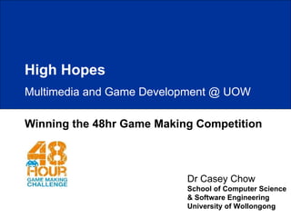 Winning the 48hr Game Making Competition Dr Casey Chow School of Computer Science & Software Engineering University of Wollongong High Hopes Multimedia and Game Development @ UOW 