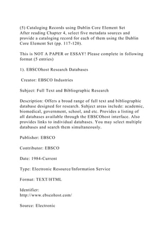 (5) Cataloging Records using Dublin Core Element Set
After reading Chapter 4, select five metadata sources and
provide a cataloging record for each of them using the Dublin
Core Element Set (pp. 117-120).
This is NOT A PAPER or ESSAY! Please complete in following
format (5 entries)
1). EBSCOhost Research Databases
Creator: EBSCO Industries
Subject: Full Text and Bibliographic Research
Description: Offers a broad range of full text and bibliographic
database designed for research. Subject areas include: academic,
biomedical, government, school, and etc. Provides a listing of
all databases available through the EBSCOhost interface. Also
provides links to individual databases. You may select multiple
databases and search them simultaneously.
Publisher: EBSCO
Contributor: EBSCO
Date: 1984-Current
Type: Electronic Resource/Information Service
Format: TEXT/HTML
Identifier:
http://www.ebscohost.com/
Source: Electronic
 