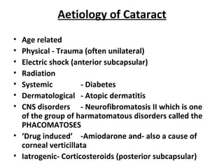 Aetiology of Cataract
• Age related
• Physical - Trauma (often unilateral)
• Electric shock (anterior subcapsular)
• Radiation
• Systemic - Diabetes
• Dermatological - Atopic dermatitis
• CNS disorders - Neurofibromatosis II which is one
of the group of harmatomatous disorders called the
PHACOMATOSES
• ‘Drug induced’ -Amiodarone and- also a cause of
corneal verticillata
• Iatrogenic- Corticosteroids (posterior subcapsular)
 