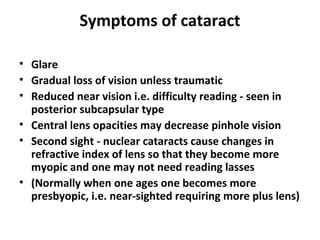 Symptoms of cataract
• Glare
• Gradual loss of vision unless traumatic
• Reduced near vision i.e. difficulty reading - seen in
posterior subcapsular type
• Central lens opacities may decrease pinhole vision
• Second sight - nuclear cataracts cause changes in
refractive index of lens so that they become more
myopic and one may not need reading lasses
• (Normally when one ages one becomes more
presbyopic, i.e. near-sighted requiring more plus lens)
 