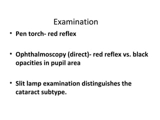 Examination
• Pen torch- red reflex
• Ophthalmoscopy (direct)- red reflex vs. black
opacities in pupil area
• Slit lamp examination distinguishes the
cataract subtype.
 