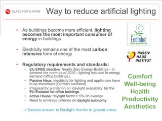 Way to reduce artificial lighting

• As buildings become more efficient, lighting
  becomes the most important consumer of
  energy in buildings

• Electricity remains one of the most carbon
  intensive form of energy

• Regulatory requirements and standards:
   •   EU EPBD directive: Nearly Zero Energy Buildings - to
       become the norm as of 2020 - lighting included in energy
       demand (office buildings).
   •   Passive Haus: electricity for lighting and appliances have
       to be minimised (German standard)
   •   Proposal for a criterion on ‘daylight availability’ for the
       EU Ecolabel for office buildings
   •   Active House: daylight factor > 5% on average
   •   Need to envisage criterion on daylight autonomy

   Easiest answer is Daylight thanks to glazed areas
 