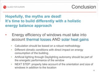 Conclusion
Hopefully, the myths are dead!
It’s time to build differently with a holistic
energy balance approach

•   Energy efficiency of windows must take into
    account thermal losses AND solar heat gains
    • Calculation should be based on a robust methodology
    • Different climatic conditions with direct impact on energy
      consumption of the building.
    • Artificial lighting through Daylighting autonomy should be part of
      the energetic performance of the window
    • NEXT STEP: properly take account of the orientation and size of
      windows in addition to the location
                                                                       15
 