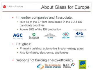 About Glass for Europe

• 4 member companies and 1associate:
   • Run 58 of the 67 float lines based in the EU & EU
     candidate countries
   • Above 90% of the EU production             In association with:




• Flat glass:
   • Primarily building, automotive & solar-energy glass
   • Also furnitures, electronics, appliances

• Supporter of building energy-efficiency
                                                                       2
 