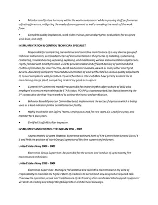 • Monitorsand fostersharmony within thework environmentwhileimproving staff performance
adjusting forerrors,mitigating theneedsof managementaswell asmeeting theneeds of the work
force.
• Completequalityinspections,workorderreviews,personalprogressevaluationsforassigned
workload, and staff.
INSTRUMENTATION & CONTROL TECHNICIAN SPECIALIST
Responsibleforcompleting preventativeand correctivemaintenanceof a very diversegroup of
technical instruments,exercised conceptsof instrumentation in the processof installing, systemizing,
calibrating,troubleshooting,repairing,replacing, and maintaining various instrumentation applications.
Highly familiarwith Smartprotocols used to providereliable and efficient delivery of command and
controlinformation forsmartmeters, direct load control modules,aswell as many othersmartgrid
devices. Accurately completed required documentation of workperformed on variousquality documents
to ensurecompliancewith permitted required functions. Theseabilities havegreatly assisted mein
maintaining a large plant,completing desired my goals asassigned.
• CurrentVPPCommitteememberresponsibleforimproving thesafety culture of 1600 plus
employee’sto ensuremaintaining site STARstatus. PCAPPjustwasawarded StarStatusbecoming the
2nd
consecutivesite that I haveworked to achievethe honorand certification.
• BehaviorBased Operation CommitteeLead,implemented thesuccessfulprocesswhich is being
used as a lead indicator forthe demilitarization facility.
• Highly involved in site SafetyTeams,serving asa Lead fortwo years,Co-Lead fora year,and
memberfor6 plus years.
• Certified Scaffold builderinspector.
INSTRUMENT AND CONTROL TECHNICIAN 1996 - 2007
Approximately 10years Electrical Experienceachieved Rankof Fire ControlMan Second Class/ E-
5 and field the position of WorkGroup Supervisorof firstline supervisorfor8 years.
UnitedStates Navy 2004 - 2007
Electronics Group Supervisor- Responsiblefortheactionsand conductof up to twenty five
maintenancetechnicians
UnitedStates Navy 1999 - 2004
Electronics Supervisor- Managed Preventativeand correctivemaintenancein my area of
responsibilityto maintain thehigheststate of readinessto accomplish any assigned orrequired task.
Oversawtheoperation,repairand maintenanceof electronicsystemsand associated supportequipment
Versatile atreading and interpreting blueprintsor architecturaldrawings.
 