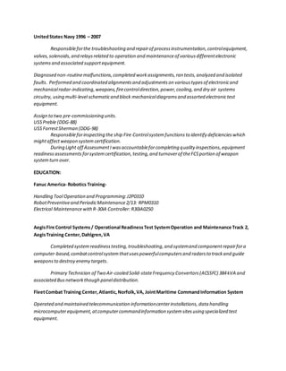 UnitedStates Navy 1996 – 2007
Responsibleforthe troubleshooting and repairof processinstrumentation,controlequipment,
valves,solenoids,and relaysrelated to operation and maintenanceof variousdifferentelectronic
systemsand associated supportequipment.
Diagnosed non-routinemalfunctions,completed workassignments,ran tests,analyzed and isolated
faults. Performed and coordinated alignmentsand adjustmentson varioustypesof electronicand
mechanicalradar-indicating,weapons,firecontroldirection,power,cooling,and dry air systems
circuitry, using multi-level schematicand block mechanicaldiagramsand assorted electronictest
equipment.
Assign to two pre-commissioning units.
USSPreble (DDG-88)
USSForrestSherman (DDG-98)
Responsibleforinspecting the ship Fire Controlsystemfunctions to identify deficiencieswhich
mightaffectweapon system certification.
During Light off AssessmentIwasaccountableforcompleting quality inspections,equipment
readiness assessments forsystemcertification,testing,and turnoverof theFCSportion of weapon
systemturn over.
EDUCATION:
Fanuc America- Robotics Training-
Handling Tool Operation and Programming:J2P0310
RobotPreventiveand PeriodicMaintenance2/13: RPM0310
Electrical MaintenancewithR-30iA Controller: R30iA0250
AegisFire Control Systems/ Operational ReadinessTest SystemOperation and Maintenance Track 2,
AegisTraining Center,Dahlgren,VA
Completed systemreadinesstesting,troubleshooting,and systemand component repairfora
computer-based,combatcontrolsystemthatusespowerfulcomputersand radarsto trackand guide
weaponsto destroy enemy targets.
Primary Technician of Two Air-cooled Solid-stateFrequency Convertors(ACSSFC) 384kVA and
associated Busnetworkthough paneldistribution.
FleetCombat Training Center,Atlantic,Norfolk,VA, JointMaritime CommandInformation System
Operated and maintained telecommunication informationcenterinstallations, data handling
microcomputerequipment, atcomputercommandinformation systemsitesusing specialized test
equipment.
 