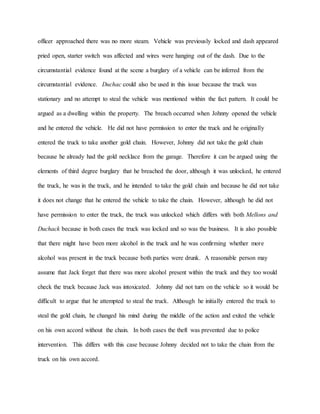 officer approached there was no more steam. Vehicle was previously locked and dash appeared
pried open, starter switch was affected and wires were hanging out of the dash. Due to the
circumstantial evidence found at the scene a burglary of a vehicle can be inferred from the
circumstantial evidence. Duchac could also be used in this issue because the truck was
stationary and no attempt to steal the vehicle was mentioned within the fact pattern. It could be
argued as a dwelling within the property. The breach occurred when Johnny opened the vehicle
and he entered the vehicle. He did not have permission to enter the truck and he originally
entered the truck to take another gold chain. However, Johnny did not take the gold chain
because he already had the gold necklace from the garage. Therefore it can be argued using the
elements of third degree burglary that he breached the door, although it was unlocked, he entered
the truck, he was in the truck, and he intended to take the gold chain and because he did not take
it does not change that he entered the vehicle to take the chain. However, although he did not
have permission to enter the truck, the truck was unlocked which differs with both Mellons and
Duchack because in both cases the truck was locked and so was the business. It is also possible
that there might have been more alcohol in the truck and he was confirming whether more
alcohol was present in the truck because both parties were drunk. A reasonable person may
assume that Jack forget that there was more alcohol present within the truck and they too would
check the truck because Jack was intoxicated. Johnny did not turn on the vehicle so it would be
difficult to argue that he attempted to steal the truck. Although he initially entered the truck to
steal the gold chain, he changed his mind during the middle of the action and exited the vehicle
on his own accord without the chain. In both cases the theft was prevented due to police
intervention. This differs with this case because Johnny decided not to take the chain from the
truck on his own accord.
 