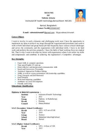RESUME
OF
Subrata kirtunia
Instituted OF health technology,Barisal,Room NO:201
Barisal, Bangladesh.
Contact No:8801930401487
E-mail: subratakirtunia87@gmail.com Skype:subrata.kirtunia6
Career Object:
I want to involve in such a dynamic and challenging work were I have the opportunity to
implement my ideas to achieve my target through the organizational procedures and want to
work in both individual and group based job that frequently faces various critical challenges
and serves the community and the organization with individual skills. I have to do hard
work and perform the activities properly. I have the habit of hard working from my student
life. That is why I want to develop my career with organization where I can utilize my skills
and competencies and contribute in achieving the organization’s Competitive advantages.
Key Strengths:
 Expert skills in computer operations
 Type speed English 45 wpm up.
 Good collective and interpersonal communication skills
 Social and Extroversive Personality
 Analytical Approach in Problem Solving
 Ability to work in a team environment with leadership capabilities
 Yong, Energetic and Self Motivated
 Goal Oriented
 Work load balancing capabilities
 Ambitions in Career Development
 Friendly and Caring
Educational Qualification:
Diploma in Web & E-commerce :
Institute : Institute of health Technology
Year : 2012
Group : Diploma in Radiotherapy
Result : Running
Council : Dhaka,Mokhali
S.S.C (Secondary School Certificate):
Result : GPA : 4.25 out of 5.00
Year : 2010
Group : Science
School : Madarbari Ideal HighSchool
Board : Barisal
S.S.C (Higher School Certificate):
Result : GPA : 4.42out of 5.00
Year : 2015
 