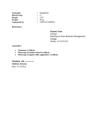 Nationality : Bangladeshi
Blood Group : o(+)
Height : 5.05"
Weight : 50 kg
National ID No : 19947918719000294
References:
Kamrul Islam
principal
Kabi Nazrul Islam Business Management
College
Mobile: 01712352335
Attach files:
 Chairman Certificate
 Photocopy Secondary School Certificate
 Photocopy Computer office application Certificate
Thanking with --------------
(Subrata kirtunia)
Date: 01/14/2016
 
