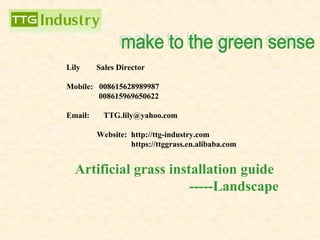 Artificial grass installation guide
-----Landscape
Lily Sales Director
Mobile: 008615628989987
008615969650622
Email: TTG.lily@yahoo.com
Website: http://ttg-industry.com
https://ttggrass.en.alibaba.com
 