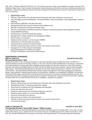 C##, Tibco, Windows 2008 R2, ER Studio v 9.1 and VM environments. Other responsibilities are project tracking of the
database design teams, data modeling, creating and implementing data architecture and data modeling procedures and
guidelines, implementing database security, test data management standards and controls for development, testing and
UAT environments.
• Detail Project Tasks
• Defining, Implementing and administering the Enterprise-wide data architecture processes for
• new and legacy source identification, rule administration, data consolidation, data classification, schema
mapping
• New product codification and data discovery
• Managed the DA road maps for clients and the Nielsen Corp.
• Member of Enterprise Architecture Review Team
• Served on Information Architecture board for Pepsico's various businesses data integration reviews
• Create MDM Road Maps
• Working hand in hand with Business analyst
• Manage team of Data architects and development DBAs
• Data modeling, normalization
• Database object creation in current system RDBMS
• Collaboration on DA standards and policies
• Data governance policies and implementation
• Profiling of discovered legacy data that meets new business requirements
• Management of all New projects Data Models
Project Management of multiple sub projects
DA Team coordination across other funded projects
PROFESSIONAL EXPERIENCE
NDR Inc. Venice FL. July 2012 to Dec 2012
SR. Lead Data Architect / DBA
Fulfilled the position of Sr. Lead Data Architecture, and providing DBA support for MS SQL Server for NDR Inc., a
financial research provider for Industry Investors. In this role I was the overall DA/DBA lead in the design, construction
and implementation of current application database enhancements and new data warehouse / data mart initiatives.
Provided development DA/DBA support for OLTP, OLAP and SSRS and Congo’s projects. Also provided production
DBA support and Database Management for MS SQL Server 2005, 2008 environments in Win2k3, Linux and VM
environments. My responsibility included lead architect, project management of the data warehouse and database
design, data modeling, implementing procedures and guidelines, installation and upgrading of RDBMS, tool research,
Production DBA support, performance monitoring and tuning, backup and recovery, maintain database security, and
implementing test data management standards and controls for development, testing and UAT environments. Starting
the planning for the mid-year MS SQL Server 2012 installation, upgrade and migration.
• Detail Project Tasks
• Defining, Implementing and administering the Enterprise-wide data architecture processes
• Working Economist, Financial and Business analyst
• Team lead for architects and SQL Database administration
• Create the enterprise data model
• Defined the data access layer and data architecture road map.
• Database object creation in current system RDBMS
• Introduce DA standards and policies
• Data governance policies and implementation
• Profiling of discovered legacy data that meets new business requirements
• Production DB support
FedEx Inc. Memphis TN. July 2011 to June 2012
Principal Data Architect / Oracle DBA / Sybase / TDM Consultant
Lead Data Architecture, Test Data Management consultation and DBA support for Sybase ASE v12.5.4 and 15.5 with
Sybase Rep Server 12.6.3, Sybase IQ V12 and Oracle v10g and 11g DBA support for the FedEx Corporation. In this
role, was overall DA/DBA lead in the design, construction and implementation of Corporate Enterprise application
 