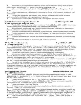 • Responsible for providing performance & tuning, disaster recovery, integration testing. The RDBMS was
DB2/UDB V9.1, and V9.5 on AIX V5.3 HACMP, Linux Red hat and Windows 2003
• Utilized a variety of DBA productivity tools including IBM DBA suite, Sybase Power Designer and Quest’s
TOAD.
• Initiated capacity planning and data security measures while allowing for high availability of databases in all
environments.
• Provided DBA assistance in SQL statement tuning, indexing, and partitioning to improve application
performance. Performed database patching, upgrades and migrations.
• Implemented and maintained Production 24/7 with business partner IBM Global Services.
Applied Performance Technologies Inc. Columbus OH July 2008 to September 2008
Sr. DBA / Architecture SQL Server 2000 & 2005
• Provided DBA support for development and production of the firms SQL Server 2000 and 2005 environments.
This included moving all servers from California to a new hosting company in Virginia.
• Services included using 3rd party DBA Productivity tools form Quest and Embarcadero for Data modeling,
database optimization, and implementation of schema s.
• Monitoring of systems for optimum performance, capacity constraints and security measures and availability.
• Provided assistance in SQL statement tuning, DTS Packages, ETL, indexing, and partitioning to improve
application performance.
• Performed database patching, upgrades and migrations. Implemented and maintained backup and recovery
procedures.
• Installed maintained refreshes for development, QA, and test environments.
IBM Global Services Winchester, CA August 2005 to June 2008
Sr. Lead DBA / Data Architect
• For over 40 major clients, provided Performance & Tuning, Development, Integration, Testing and Production
Database Administration support for DB2e, DWE V9.1, DB2/ z OS v8.2, DB2/UDB V8.2, and V9.1 on AIX V5.2 & V5.3
HACMP, Windows 2000, 2003 and Windows XP, Vista using Quest Central and TOAD. SQL Server 2000, 2005 and
Oracle 9i and 10g all DBA support services include DB2v8.2 to Oracle9i and 10g conversions.
• Provided DBA support for HADR setup for Disaster Recovery testing and implementation.
• New business and existing production applications for new IBM CNG (Commercial Non Global) over 40
accounts. Migration of Oracle9i and Sybase ASE12.5 to UDB/DB2 8.2 for Siebel. This includes DW, OLTP and OLAP
databases and data warehouses projects, Migrations using ETL and Informatica
• New installs for multiple servers AIX, Linux, Windows, Instances and database construction. Used AIX K-Shell
and Unix C-Shell for database scripts for monitoring and performance.
• Also provide DBA Steady State support for internal and external accounts on Siebel 7.5, 7.7 & 7.8 (all Siebel
applications). People Soft Financial s v8.9. Provide DBA support on new RFS (Request for Service) work for New
Accounts and installation of SQL Server 2005, Oracle 10g and UDB/DB2 V8.2 and V9.1 on AIX and Linux servers with
application and data migration from legacy systems. This includes database Performance Tuning, monitoring
production support.
Blue Cross Blue Shield Chicago IL September 2004 to August 2005
Sr. Lead DBA / Data Architect
• Provided development, integration, testing and Production Database Administration support for Siebel
DB2/UDB V7.2, V8.1 & V8.2 on AIX V5.1 & V5.2 HACMP, Windows 2000, 2003 and Windows XP using Quest Central
for DB2/UDB and Oracle 9i
• Provided backup DBA support for DB2 v7.1 ZOS People Soft v7 and 8 Financial s and HR.
• Point of contact for consultation services for MS SQL Server 2000 Database Administration support for
Development and Test environments and Cog nos development DBA support.
• People Soft Financial s DB2v7.2 to Oracle 9i.
• All support services encompassed new development applications and existing production applications for
Siebel 7.0, 7.5.3 & 7.7 (all in house applications).
• Provided Data analysis and architecture support for Large Data warehouse and spin-off Data marts ETL and
DTS Packages, Migration of SQL Server 2000 DB to UDB/DB2 8.1 Operational data stores (ODS) design to support
BCBS Siebel customers continuing needs. This also includes logical and physical data modeling using ERWIN4.0. I
also provide support for BI reporting tools and Backup/Recovery and creating the Disaster Recovery Plan.
• Team lead for Siebel Upgrades across all applications to AIX 5.2, WIN2K3, Siebel 7.7 and DB2/UDB v8.2
(Stinger) all 64 bit.
 