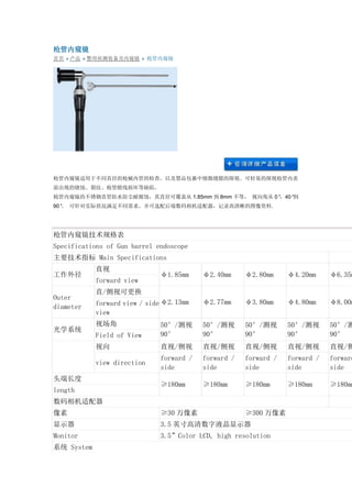 枪管内窥镜 首页 » 产品 » 警用侦测装备及内窥镜 » 枪管内窥镜 枪管内窥镜适用于不同直径的枪械内管的检查，以及禁品包裹中细微缝隙的探视。可轻易的探视枪管内表 面出现的烧蚀、裂纹、枪管膛线损坏等缺陷。 枪管内窥镜的不锈钢直管防水防尘耐腐蚀，其直径可覆盖从1.85mm到8mm不等， 视向角从0°，40°到 90°。 可针对实际状况满足不同需求。并可选配后端数码相机适配器，记录高清晰的图像资料. 枪管内窥镜技术规格表 Specifications of Gun barrel endoscope 主要技术指标 Main Specifications 工作外径 直视 φ1.85mm φ2.40mm φ2.80mm φ4.20mm φ6.35mm forward view Outer diameter 直/侧视可更换 φ2.13mm φ2.77mm φ3.80mm φ4.80mm φ8.00mm forward view / side view 光学系统 视场角 50°/测视 90° 50°/测视 90° 50°/测视 90° 50°/测视 90° 50°/测90° Field of View 视向 直视/侧视 直视/侧视 直视/侧视 直视/侧视 直视/侧view direction forward / side forward / side forward / side forward / side forward side 头端长度 ≥180mm ≥180mm ≥180mm ≥180mm ≥180mm length 数码相机适配器 像素 ≥30万像素 ≥300万像素 显示器 3.5英寸高清数字液晶显示器 Monitor 3.5”Color LCD, high resolution 系统 System  