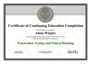 Certificate of Continuing Education Completion
This certificate is awarded to
Adam Wingler
for successfully completing the 20 CEU/CPE and 13.5 hour
training course provided by Cybrary in
Penetration Testing and Ethical Hacking
08/18/2016
Date of Completion
C-43ec67d13-a2f5b1
Certificate Number Ralph P. Sita, CEO
Official Cybrary Certificate - C-43ec67d13-a2f5b1
 