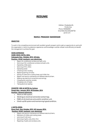 RESUME
Address: Khadpabandh,
Ponda-Goa
Phone: 9545062003
Email:Rahulbandekar0677@
gmail.com
RAHUL PRAKASH BANDEKAR
OBJECTIVE
To work in the competitive environment with excellent growth prospect and to seek an opportunity to work with
this organization in which my extensive experiences and knowledge could be utilized more efficiency to benefit
the management to achieve the goal.
WORK EXPERIENCE
HARD ROCK HOTEL GOA,
Calangute-Goa, October 2014 till date.
Position. HVAC mechanic cum electrician.
• Repair Air conditioners window and split units.
• Servicing of Air conditioners window and split units.
• Operating chiller plant.
• Servicing of FCU, AHU.
• Operating boiler.
• Checking motor winding.
• Replacing barring of motor.
• Dosing of chemical in cooling tower and chiller line.
• Repairs and service maintenanceof different electrical item.
• Making new electrical connections and wirings.
• Changing the switches, sockets.
• Changing coils of heater.
• Taking electrical reading.
COUNTRY INN & SUITES by Carlson
Panaji-Goa, January 2014 till October 2014
Position. General technician.
 Work on VRV system.
 Workingon electrical connectionandwirings.
 PMCS of all electrical unitsandAircondition unit.
 Check-upDG systemandmaintainingitgoodcondition.
L’HOTEL EDEN,
Dona Paul- Goa October 2012 till January 2014.
Position: HVAC mechanic cum electrician
• Repairs and service maintenanceof different electrical items.
• Maintains of chillers and cooling tower.
• servicing of cold room
• Servicing of splits units, AHU, FCU.
• Repairing of splits and windows units.
 