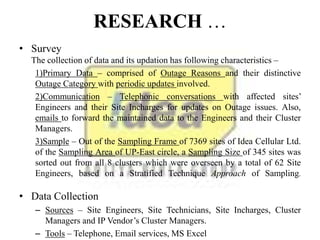 RESEARCH …
• Survey
The collection of data and its updation has following characteristics –
1)Primary Data – comprised of Outage Reasons and their distinctive
Outage Category with periodic updates involved.
2)Communication – Telephonic conversations with affected sites’
Engineers and their Site Incharges for updates on Outage issues. Also,
emails to forward the maintained data to the Engineers and their Cluster
Managers.
3)Sample – Out of the Sampling Frame of 7369 sites of Idea Cellular Ltd.
of the Sampling Area of UP-East circle, a Sampling Size of 345 sites was
sorted out from all 8 clusters which were overseen by a total of 62 Site
Engineers, based on a Stratified Technique Approach of Sampling.
• Data Collection
– Sources – Site Engineers, Site Technicians, Site Incharges, Cluster
Managers and IP Vendor’s Cluster Managers.
– Tools – Telephone, Email services, MS Excel
 