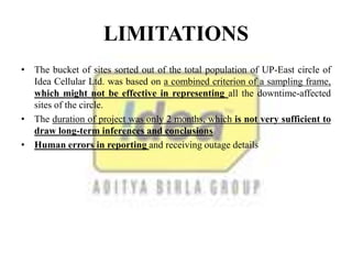 LIMITATIONS
• The bucket of sites sorted out of the total population of UP-East circle of
Idea Cellular Ltd. was based on a combined criterion of a sampling frame,
which might not be effective in representing all the downtime-affected
sites of the circle.
• The duration of project was only 2 months, which is not very sufficient to
draw long-term inferences and conclusions
• Human errors in reporting and receiving outage details
 