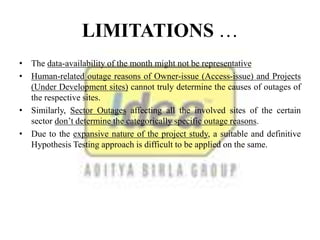 LIMITATIONS …
• The data-availability of the month might not be representative
• Human-related outage reasons of Owner-issue (Access-issue) and Projects
(Under Development sites) cannot truly determine the causes of outages of
the respective sites.
• Similarly, Sector Outages affecting all the involved sites of the certain
sector don’t determine the categorically specific outage reasons.
• Due to the expansive nature of the project study, a suitable and definitive
Hypothesis Testing approach is difficult to be applied on the same.
 