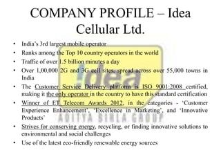 COMPANY PROFILE – Idea
Cellular Ltd.
• India’s 3rd largest mobile operator
• Ranks among the Top 10 country operators in the world
• Traffic of over 1.5 billion minutes a day
• Over 1,00,000 2G and 3G cell sites, spread across over 55,000 towns in
India
• The Customer Service Delivery platform is ISO 9001:2008 certified,
making it the only operator in the country to have this standard certification
• Winner of ET Telecom Awards 2012, in the categories - ‘Customer
Experience Enhancement’, ‘Excellence in Marketing’, and ‘Innovative
Products’
• Strives for conserving energy, recycling, or finding innovative solutions to
environmental and social challenges
• Use of the latest eco-friendly renewable energy sources
 
