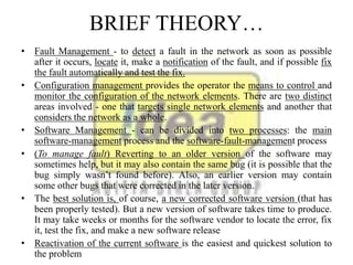 BRIEF THEORY…
• Fault Management - to detect a fault in the network as soon as possible
after it occurs, locate it, make a notification of the fault, and if possible fix
the fault automatically and test the fix.
• Configuration management provides the operator the means to control and
monitor the configuration of the network elements. There are two distinct
areas involved - one that targets single network elements and another that
considers the network as a whole.
• Software Management - can be divided into two processes: the main
software-management process and the software-fault-management process
• (To manage fault) Reverting to an older version of the software may
sometimes help, but it may also contain the same bug (it is possible that the
bug simply wasn’t found before). Also, an earlier version may contain
some other bugs that were corrected in the later version.
• The best solution is, of course, a new corrected software version (that has
been properly tested). But a new version of software takes time to produce.
It may take weeks or months for the software vendor to locate the error, fix
it, test the fix, and make a new software release
• Reactivation of the current software is the easiest and quickest solution to
the problem
 