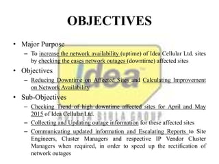 OBJECTIVES
• Major Purpose
– To increase the network availability (uptime) of Idea Cellular Ltd. sites
by checking the cases network outages (downtime) affected sites
• Objectives
– Reducing Downtime on Affected Sites and Calculating Improvement
on Network Availability
• Sub-Objectives
– Checking Trend of high downtime affected sites for April and May
2015 of Idea Cellular Ltd.
– Collecting and Updating outage information for these affected sites
– Communicating updated information and Escalating Reports to Site
Engineers, Cluster Managers and respective IP Vendor Cluster
Managers when required, in order to speed up the rectification of
network outages
 