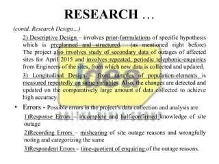 RESEARCH …
(contd. Research Design…)
2) Descriptive Design – involves prior-formulations of specific hypothesis
which is preplanned and structured. (as mentioned right before)
The project also involves study of secondary data of outages of affected
sites for April 2015 and involves repeated, periodic telephonic-enquiries
from Engineers of the sites, from which new data is collected and updated.
3) Longitudinal Design – fixed samples of population-elements is
measured repeatedly on same variables. Also, the changes are detected and
updated on the comparatively large amount of data collected to achieve
high accuracy.
• Errors - Possible errors in the project’s data collection and analysis are
1)Response Errors – incomplete and half-confirmed knowledge of site
outage
2)Recording Errors – mishearing of site outage reasons and wrongfully
noting and categorizing the same
3)Respondent Errors – time-quotient of enquiring of the outage reasons.
 
