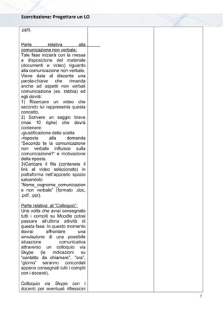 Esercitazione: Progettare un LO
.ppt).
Parte relativa alla
comunicazione non verbale:
Tale fase inizierà con la messa
a disposizione del materiale
(documenti e video) riguardo
alla comunicazione non verbale.
Viene data al discente una
parola-chiave che rimanda
anche ad aspetti non verbali
comunicazione (es. rabbia) ed
egli dovrà:
1) Ricercare un video che
secondo lui rappresenta questa
concetto.
2) Scrivere un saggio breve
(max 10 righe) che dovrà
contenere:
-giustificazione della scelta
-risposta alla domanda
“Secondo te la comunicazione
non verbale influisce sulla
comunicazione?” e motivazione
della riposta.
3)Caricare il file (contenete il
link al video selezionato) in
piattaforma nell’apposito spazio
salvandolo
“Nome_cognome_comunicazion
e non verbale” (formato .doc,
.pdf, .ppt).
Parte relativa al “Colloquio”:
Una volta che avrai consegnato
tutti i compiti su Moodle potrai
passare all’ultima attività di
questa fase. In questo momento
dovrai affrontare una
simulazione di una possibile
situazione comunicativa
attraverso un colloquio via
Skype (le indicazioni su
“contatto da chiamare”, “ora”,
“giorno” saranno concordati
appena consegnati tutti i compiti
con i docenti).
Colloquio via Skype con i
docenti per eventuali riflessioni
7
 