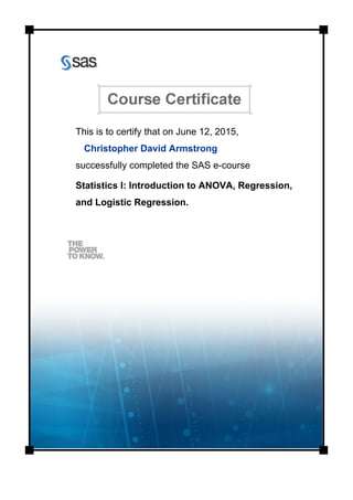 This is to certify that on June 12, 2015,
Christopher David Armstrong
successfully completed the SAS e-course
Statistics I: Introduction to ANOVA, Regression,
and Logistic Regression.
 