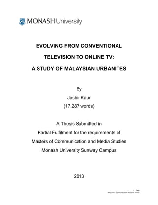 1 | Page
APG5743 - Communication Research Thesis
EVOLVING FROM CONVENTIONAL
TELEVISION TO ONLINE TV:
A STUDY OF MALAYSIAN URBANITES
By
Jasbir Kaur
(17,287 words)
A Thesis Submitted in
Partial Fulfilment for the requirements of
Masters of Communication and Media Studies
Monash University Sunway Campus
2013
 