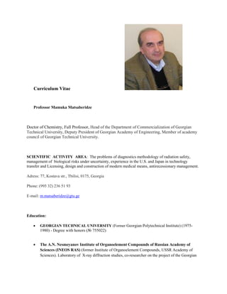 Curriculum Vitae
Professor Mamuka Matsaberidze
Doctor of Chemistry, Full Professor, Head of the Department of Commercialization of Georgian
Technical University, Deputy President of Georgian Academy of Engineering, Member of academy
council of Georgian Technical University.
SCIENTIFIC ACTIVITY AREA: The problems of diagnostics methodology of radiation safety,
management of biological risks under uncertainty, experience in the U.S. and Japan in technology
transfer and Licensing, design and construction of modern medical means, antirecessionary management.
Adress: 77, Kostava str., Tbilisi, 0175, Georgia
Phone: (995 32) 236 51 93
E-mail: m.matsaberidze@gtu.ge
Education:
 GEORGIAN TECHNICAL UNIVERSITY (Former Georgian Polytechnical Institute) (1975-
1980) - Degree with honors (№ 755022)
 The A.N. Nesmeyanov Institute of Organoelement Compounds of Russian Academy of
Sciences (INEOS RAS) (former Institute of Organoelement Compounds, USSR Academy of
Sciences). Laboratory of X-ray diffraction studies, co-researcher on the project of the Georgian
 