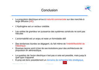 Villaroche 13 Nov 2012 D Fraboulet
Conclusion
• La propulsion électrique arrive à maturité commerciale sur des marchés à
large diffusion (VE)
• L’Hydrogène est un vecteur crédible.
• Les ordres de grandeur en puissance des systèmes construits ne sont pas
ridicules
• L’avionnabilité est un enjeu et reste un formidable défi
• Des tendances lourdes se dégagent, du fait même de l’intérêt/flexibilité de
l’électrique
• Diverses leçons sont à tirer de ces évolutions pour des architectures de
propulsion en aéronautique.
• La question de l’avion électrique n’est pas si cela est possible, mais jusqu’à
quel type d’appareil.
• E-prop est donc possiblement un domaine de recherche très stratégique.
 
