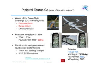 Villaroche 13 Nov 2012 D Fraboulet
Pipistrel Taurus G4 (state of the art in e-Aero ?)
• Winner of the Green Flight
Challenge 2012 in Pennsylvania
– Endurance 2:45+
– Range 400km+
– Lift/Drag ratio 30:1
• Prototype, WingSpan 21.36m,
– TOW : 1.5 Ton.
– Pay load : 1500-1132 = 368 kg
• Electric motor and power control
liquid cooled (water/Glycol)
- 150kW max power @ 5500rpm
- 32kW @ 100mph cruise
http://www.sv-
jme.eu/data/upload/2011/12/02_2011_212_Tomazic_04.pdf
Batteries
3x 30 kW,
520kg (>173 Wh/kg)
Li Polymer 325V,
Proprietary BMS
 