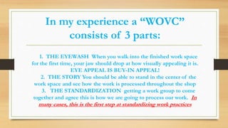 In my experience a “WOVC”
consists of 3 parts:
1. THE EYEWASH When you walk into the finished work space
for the first time, your jaw should drop at how visually appealing it is.
EYE APPEAL IS BUY-IN APPEAL!
2. THE STORY You should be able to stand in the center of the
work space and see how the work is processed throughout the shop
3. THE STANDARDIZATION getting a work group to come
together and agree this is how we are going to process our work. In
many cases, this is the first step at standardizing work practices
 