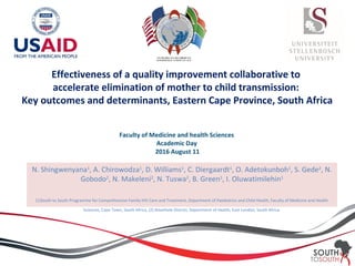 Effectiveness of a quality improvement collaborative to
accelerate elimination of mother to child transmission:
Key outcomes and determinants, Eastern Cape Province, South Africa
Faculty of Medicine and health Sciences
Academic Day
2016 August 11
N. Shingwenyana1
, A. Chirowodza1
, D. Williams1
, C. Diergaardt1
, O. Adetokunboh1
, S. Gede2
, N.
Gobodo2
, N. Makeleni2
, N. Tuswa2
, B. Green1
, I. Oluwatimilehin1
(1)South to South Programme for Comprehensive Family HIV Care and Treatment, Department of Paediatrics and Child Health, Faculty of Medicine and Health
Sciences, Cape Town, South Africa, (2) Amathole District, Department of Health, East London, South Africa.
 