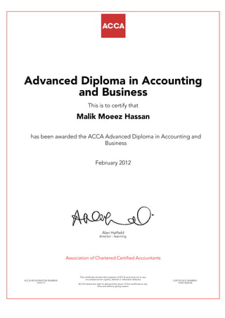 Advanced Diploma in Accounting
and Business
This is to certify that
Malik Moeez Hassan
has been awarded the ACCA Advanced Diploma in Accounting and
Business
February 2012
Alan Hatfield
director - learning
Association of Chartered Certified Accountants
ACCA REGISTRATION NUMBER:
2167117
This certificate remains the property of ACCA and must not in any
circumstances be copied, altered or otherwise defaced.
ACCA retains the right to demand the return of this certificate at any
time and without giving reason.
CERTIFICATE NUMBER:
797871850146
 