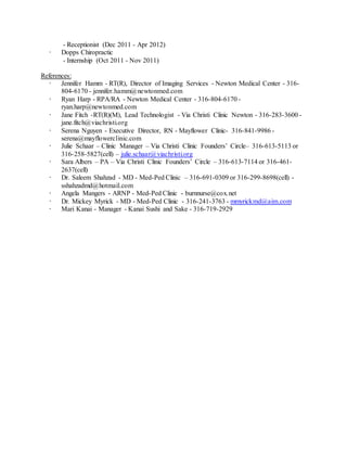 - Receptionist (Dec 2011 - Apr 2012)
· Dopps Chiropractic
- Internship (Oct 2011 - Nov 2011)
References:
· Jennifer Hamm - RT(R), Director of Imaging Services - Newton Medical Center - 316-
804-6170 - jennifer.hamm@newtonmed.com
· Ryan Harp - RPA/RA - Newton Medical Center - 316-804-6170 -
ryan.harp@newtonmed.com
· Jane Fitch -RT(R)(M), Lead Technologist - Via Christi Clinic Newton - 316-283-3600 -
jane.fitch@viachristi.org
· Serena Nguyen - Executive Director, RN - Mayflower Clinic- 316-841-9986 -
serena@mayflowerclinic.com
· Julie Schaar – Clinic Manager – Via Christi Clinic Founders’ Circle– 316-613-5113 or
316-258-5827(cell) – julie.schaar@viachristi.org
· Sara Albers – PA – Via Christi Clinic Founders’ Circle – 316-613-7114 or 316-461-
2637(cell)
· Dr. Saleem Shahzad - MD - Med-Ped Clinic – 316-691-0309 or 316-299-8698(cell) -
sshahzadmd@hotmail.com
· Angela Mangers - ARNP - Med-Ped Clinic - burnnurse@cox.net
· Dr. Mickey Myrick - MD - Med-Ped Clinic - 316-241-3763 - mmyrickmd@aim.com
· Mari Kanai - Manager - Kanai Sushi and Sake - 316-719-2929
 