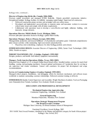 DION METCALFE (Page 2 of 2)
Kellogg roles, continued…
Director of Engineering (Belleville, Canada; 2006-2008)
Oversaw capital investment and managed $130M Belleville, Ontario greenfield construction initiative.
Strengthened multiple Kellogg facilities by skillfully managing capital budget. Supervised all contractors.
• Delivered construction project on-time and on-budget with zero safety issues.
• Developed and implemented successful plan to separate union and non-union workers to overcome
critical union issues and comply with all union requirements.
• Collaborated with operations team to develop a cost-effective and highly utilitarian building, with
innovative design elements.
Operations Director, WKKI (Battle Creek, Michigan; 2006)
Oversaw pilot plant operations located at Kellogg’s global R&D facility.
Operations Manager, Bakery (Macon, Georgia; 2004-2006)
Managed daily production and ensured fulfillment of all production and uptime goals. Undertook comprehensive
plant closure activities while maintaining high team morale and productivity.
• Played key role in identifying employees for other Kellogg positions post-closure.
OTHER KELLOGG ROLES: Associate Director of Engineering (2004), Senior Food Technologist (2002-
2004). Details on request.
WRIGHT MACHINERY, INC., Uxbridge, England • 1999-2002
Designs, produces, and installs food industry equipment internationally.
Manager, North America Operations (Dallas, Texas; 2001-2002)
Relocated from England to U.S. to launch Dallas-based branch office. Installed turnkey systems for snack food
handling, coating, and packaging machinery. Ensured optimal performance of 5 production lines by serving as
site supervisor and vendor coordinator. Liaised with customers for project bid development and scope
recommendations.
Service & Commissioning Engineer (London, England; 1999-2001)
Managed critical projects, installations, and debugging efforts for electrical, mechanical, and software issues
worldwide to maintain outstanding customer relationships. Delivered customer training at all levels.
OTHERROLES:Quality Control Supervisor and Assembler, Wright Machinery (London); Van LeerPackaging
(now Hutamaki) (East Tamaki, Auckland, New Zealand). Details on request.
EDUCATION AND PROFESSIONAL DEVELOPMENT
Mechanical Engineering Apprenticeship
Continental Engineering, Auckland, New Zealand
General Engineering
Manukau Polytechnic, Manukau, New Zealand
Operations Strategic Management Program
The Broad Executive Seminar
Michigan State University, Eli Broad Graduate School of Management
Functional Excellence Award, Kellogg, 2003
2011 SAISC Steel Award Nominee, shortlisted in the Mining and Industrial category for South African project
Kellogg’s Star Award, 2012
 