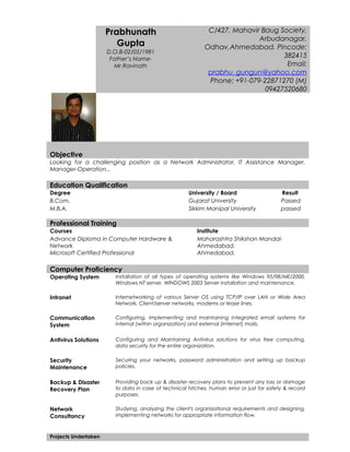 Objective
Looking for a challenging position as a Network Administrator, IT Assistance Manager.
Manager-Operation...
Education Qualification
Degree University / Board Result
B.Com. Gujarat University Passed
M.B.A. Sikkim Manipal University passed
Professional Training
Courses Institute
Advance Diploma in Computer Hardware &
Network
Maharashtra Shikshan Mandal-
Ahmedabad.
Microsoft Certified Professional Ahmedabad.
Computer Proficiency
Operating System Installation of all types of operating systems like Windows 95/98/ME/2000,
Windows NT server, WINDOWS 2003 Server installation and maintenance,
Intranet Internetworking of various Server OS using TCP/IP over LAN or Wide Area
Network, Client/server networks, modems or lease lines.
Communication
System
Configuring, implementing and maintaining integrated email systems for
internal (within organization) and external (internet) mails.
Antivirus Solutions Configuring and Maintaining Antivirus solutions for virus free computing,
data security for the entire organization.
Security
Maintenance
Securing your networks, password administration and setting up backup
policies.
Backup & Disaster
Recovery Plan
Providing back up & disaster recovery plans to prevent any loss or damage
to data in case of technical hitches, human error or just for safety & record
purposes.
Network
Consultancy
Studying, analyzing the client's organizational requirements and designing,
implementing networks for appropriate information flow.
Projects Undertaken
Prabhunath
Gupta
D.O.B-02/05/1981
Father’s Name-
Mr.Ravinath
C/427, Mahavir Baug Society,
Arbudanagar,
Odhav,Ahmedabad. Pincode:
382415
Email:
prabhu_gungun@yahoo.com
Phone: +91-079-22871270 (M)
09427520680
 