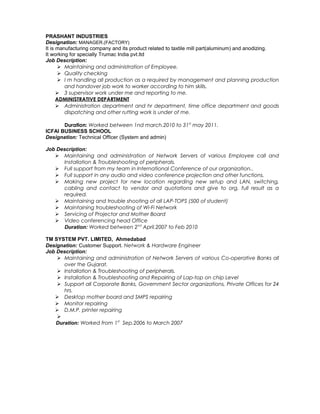 PRASHANT INDUSTRIES
Designation: MANAGER.(FACTORY)
It is manufacturing company and its product related to taxtile mill part(aluminum) and anodizing.
It working for specially Trumac India pvt.ltd
Job Description:
 Maintaining and administration of Employee.
 Quality checking
 I m handling all production as a required by management and planning production
and handover job work to worker according to him skills.
 3 supervisor work under me and reporting to me.
ADMINISTRATIVE DEPARTMENT
 Administration department and hr department, time office department and goods
dispatching and other rutting work is under of me.
Duration: Worked between 1nd march.2010 to 31st
may 2011.
ICFAI BUSINESS SCHOOL
Designation: Technical Officer (System and admin)
Job Description:
 Maintaining and administration of Network Servers of various Employee call and
Installation & Troubleshooting of peripherals.
 Full support from my team in International Conference of our organization..
 Full support in any audio and video conference projection and other functions.
 Making new project for new location regarding new setup and LAN, switching,
cabling and contact to vendor and quotations and give to org. full result as a
required.
 Maintaining and trouble shooting of all LAP-TOPS (500 of student)
 Maintaining troubleshooting of Wi-Fi Network
 Servicing of Projector and Mother Board
 Video conferencing head Office
Duration: Worked between 2nd
April.2007 to Feb 2010
TM SYSTEM PVT. LIMITED, Ahmedabad
Designation: Customer Support. Network & Hardware Engineer
Job Description:
 Maintaining and administration of Network Servers of various Co-operative Banks all
over the Gujarat.
 Installation & Troubleshooting of peripherals.
 Installation & Troubleshooting and Repairing of Lap-top on chip Level
 Support all Corporate Banks, Government Sector organizations, Private Offices for 24
hrs.
 Desktop mother board and SMPS repairing
 Monitor repairing
 D.M.P. printer repairing

Duration: Worked from 1st
Sep.2006 to March 2007
 