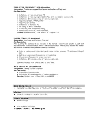 CARE OFFICE EQIPMENT PVT. LTD, Ahmadabad
Designation: Customer support hardware and network Engineer
Job Description:
 Installation of various branded PC.
 Installation of various peripherals like fax., all in one copier, scanner etc.
 Installation & Troubleshooting of various peripherals.
 Repairing of DOT MATRIX printer
 Repairing of Lap-Top
 Installation of Branded PC.
 Pc selling to direct customer.
 Computer parts and printer selling.
 Renew and new AMC from customers.
Duration: Worked from 6th
June 2006 to 28th
August 2006
CYBERA COMPUTER, Ahmedabad
Designation: Hardware and Network Engineer
Job Description:
Prior to joining the company it has no value in the market. I was the sole creator of profit and
reputation of the said organization. When I left the organization, it has a good report in the market
with number of talented team groomed under my command.
 Sales of various perishables like fax all in one copier, scanner, PC and assembling of
PC.
 Selling new computer to customer by marketing.
 Connivance to customer for pc contract.
 Installation & Troubleshooting of various peripherals.
Duration: Worked from 1st May.2003 to June 2006
B.C.S. InfoTech Pvt. Ltd COMPUTER
Designation: Training System Engineer
Job Description:
 Assembling the computer.
 Installation & Troubleshooting of various peripherals.
Duration: Worked from 1st Dec.2001 to April 2003.
Core Competence
• Installation and Configuration of Windows / Novell Servers, SMART Card Technologies.
Interests
• Innovation & learning new technologies.
Time to relocate
• Within 15 days.
• Notice period – 30 days.
CURRENT SALARY: - Rs.30000/-p.m.
 