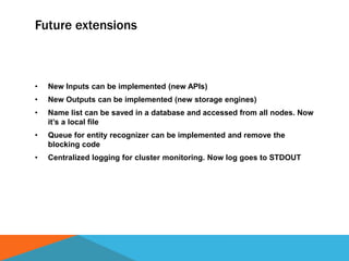 Future extensions
• New Inputs can be implemented (new APIs)
• New Outputs can be implemented (new storage engines)
• Name list can be saved in a database and accessed from all nodes. Now
it’s a local file
• Queue for entity recognizer can be implemented and remove the
blocking code
• Centralized logging for cluster monitoring. Now log goes to STDOUT
 