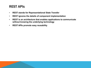 REST APIs
• REST stands for Representational State Transfer
• REST ignores the details of component implementation
• REST is an architecture that enables applications to communicate
without knowing the underlying technology
• REST APIs promote easy reusability
 