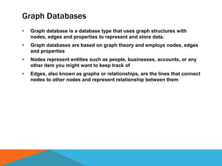 Graph Databases
• Graph database is a database type that uses graph structures with
nodes, edges and properties to represent and store data.
• Graph databases are based on graph theory and employs nodes, edges
and properties
• Nodes represent entities such as people, businesses, accounts, or any
other item you might want to keep track of
• Edges, also known as graphs or relationships, are the lines that connect
nodes to other nodes and represent relationship between them
 