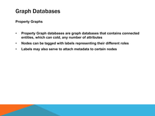 Graph Databases
Property Graphs
• Property Graph databases are graph databases that contains connected
entities, which can cold, any number of attributes
• Nodes can be tagged with labels representing their different roles
• Labels may also serve to attach metadata to certain nodes
 