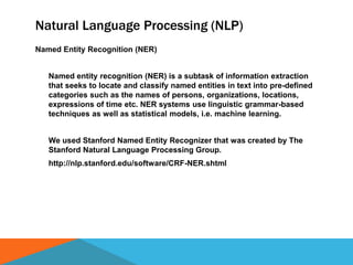 Natural Language Processing (NLP)
Named Entity Recognition (NER)
Named entity recognition (NER) is a subtask of information extraction
that seeks to locate and classify named entities in text into pre-defined
categories such as the names of persons, organizations, locations,
expressions of time etc. NER systems use linguistic grammar-based
techniques as well as statistical models, i.e. machine learning.
We used Stanford Named Entity Recognizer that was created by The
Stanford Natural Language Processing Group.
http://nlp.stanford.edu/software/CRF-NER.shtml
 